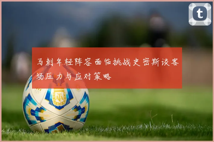马刺年轻阵容面临挑战史密斯谈客场压力与应对策略