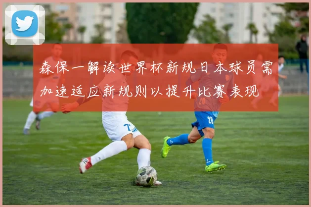 森保一解读世界杯新规日本球员需加速适应新规则以提升比赛表现