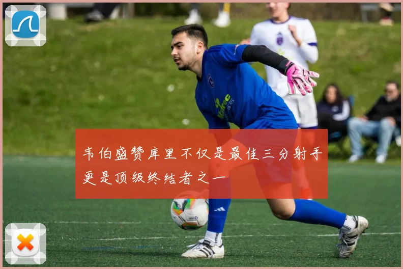 韦伯盛赞库里不仅是最佳三分射手更是顶级终结者之一