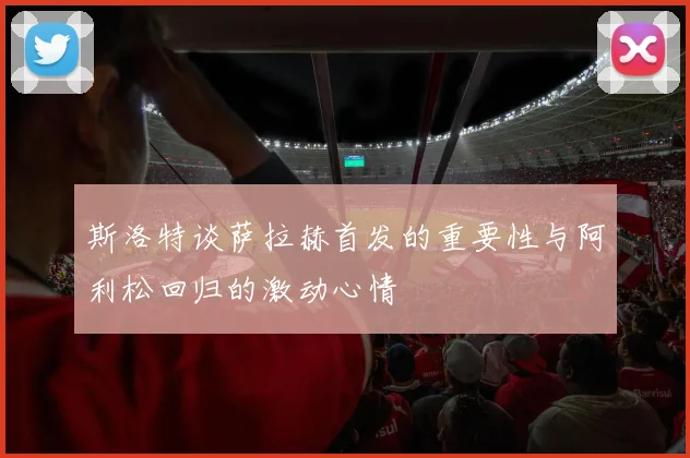 斯洛特谈萨拉赫首发的重要性与阿利松回归的激动心情