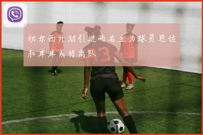 切尔西计划引进两名主力球员恩佐和库库或将离队