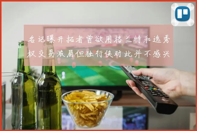 名记曝开拓者曾欲用格兰特和选秀权交易浓眉但独行侠对此并不感兴趣