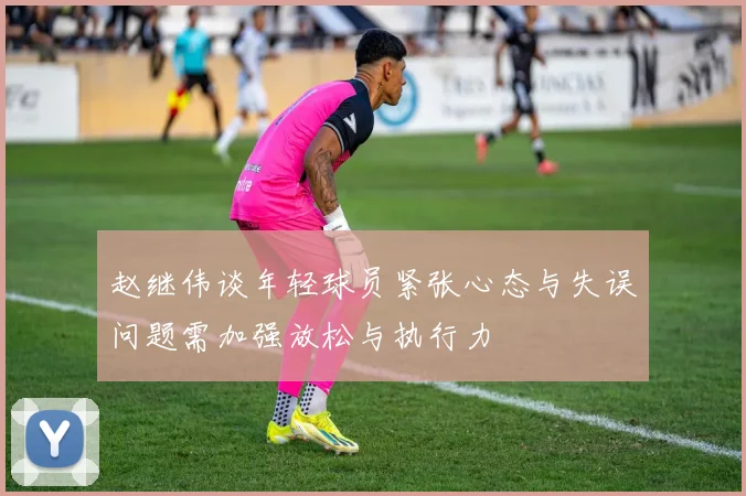 赵继伟谈年轻球员紧张心态与失误问题需加强放松与执行力