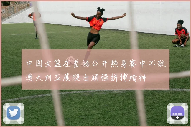 中国女篮在首场公开热身赛中不敌澳大利亚展现出顽强拼搏精神