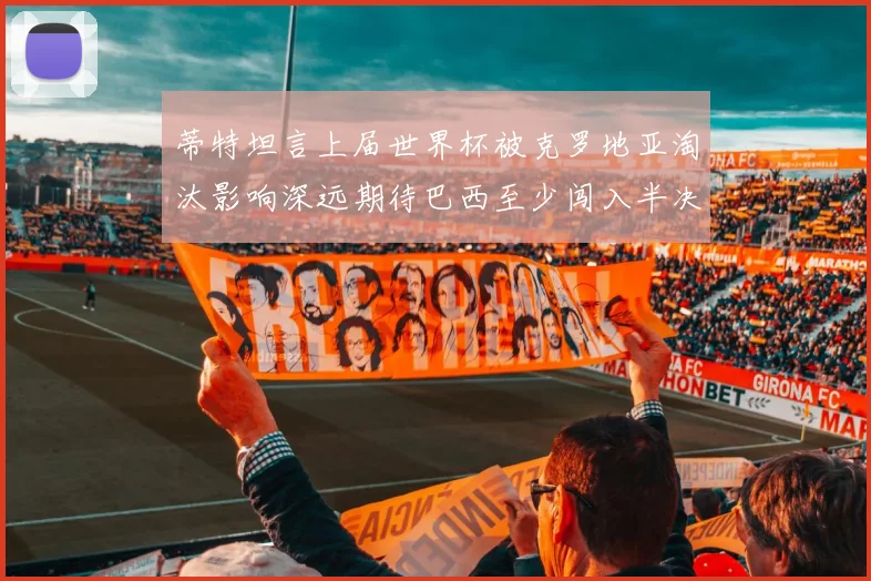 蒂特坦言上届世界杯被克罗地亚淘汰影响深远期待巴西至少闯入半决赛
