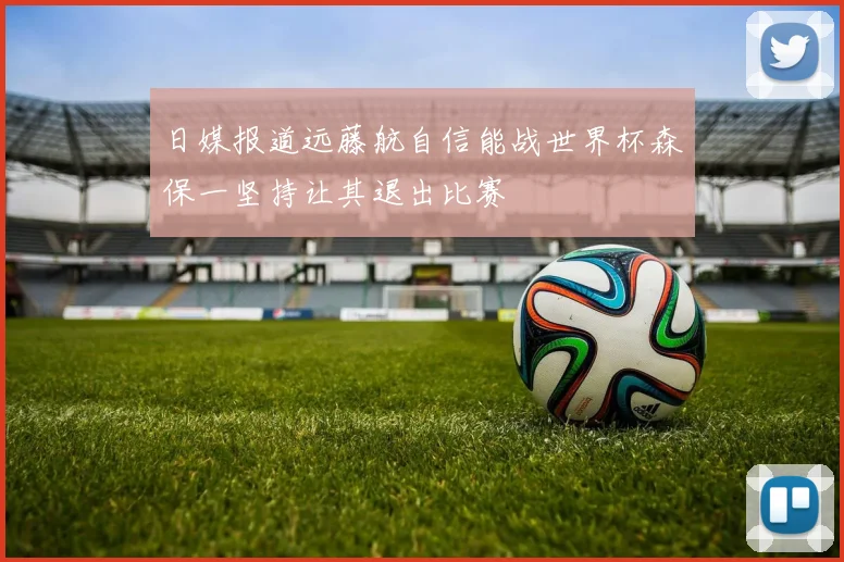 日媒报道远藤航自信能战世界杯森保一坚持让其退出比赛