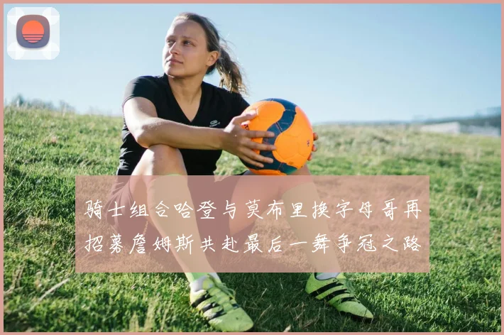 骑士组合哈登与莫布里换字母哥再招募詹姆斯共赴最后一舞争冠之路